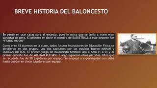 BREVE HISTORIA DEL BALONCESTO
Se pensó en usar cajas para el encesto, pues lo unico que se tenía a mano eran
canastas de pera. El primero en darle el nombro de BASKETBALL a este deporte fue
“FRANK MAHAN”
Como eran 18 alumnos en la clase, todos futuros instructores de Educación Física se
dividieron en dos grupos. Los dos capitanes por los equipos fueron MAHAN y
DUNCAN PATTCN, El primer juego de baloncesto terminó uno a cero (1 a 0) y el
primar enceste fue de WILLIAM R.CHASE. Luego siguieron otros partidos. Otro que
se recuerda fue de 50 jugadores por equipo. Se empezó a experimentar con siete
hasta quedar en cinco jugadores por equipo.
 