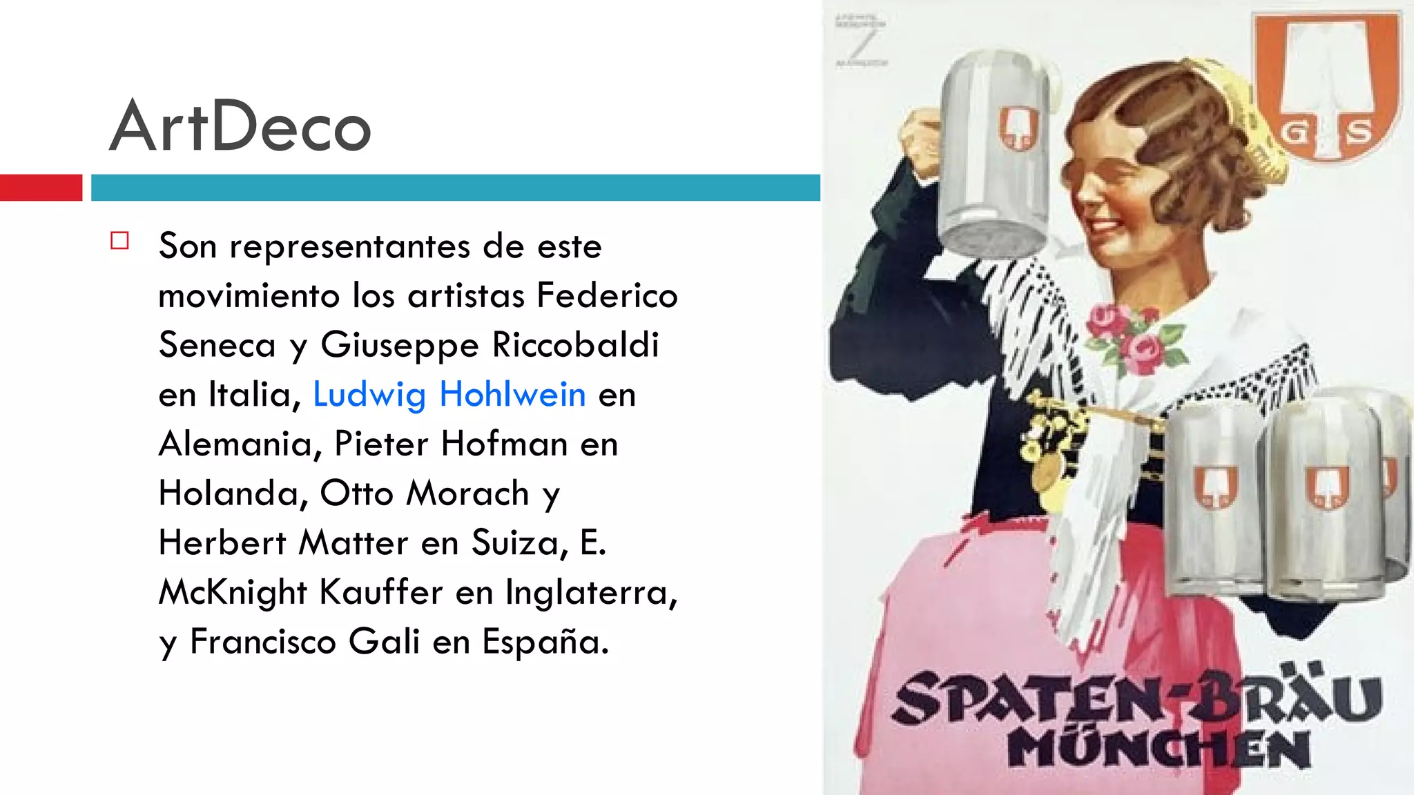 ArtDeco Son representantes de este movimiento los artistas Federico Seneca y Giuseppe Riccobaldi en Italia,  Ludwig Hohlwein  en Alemania, Pieter Hofman en Holanda, Otto Morach y Herbert Matter en Suiza, E. McKnight Kauffer en Inglaterra, y Francisco Gali en España. 