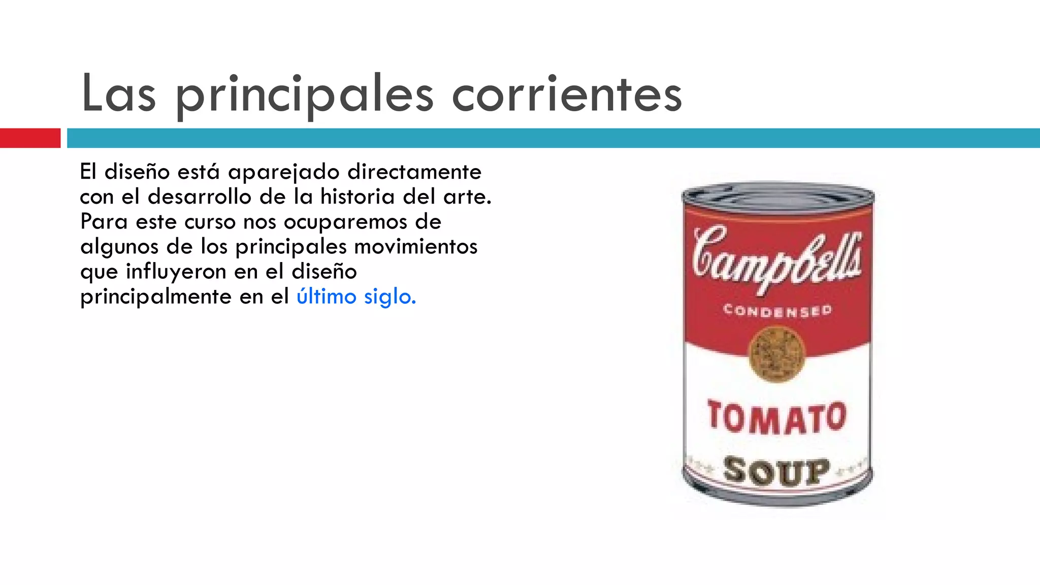 Las principales corrientes El diseño está aparejado directamente con el desarrollo de la historia del arte. Para este curso nos ocuparemos de algunos de los principales movimientos que influyeron en el diseño principalmente en el  último siglo.   