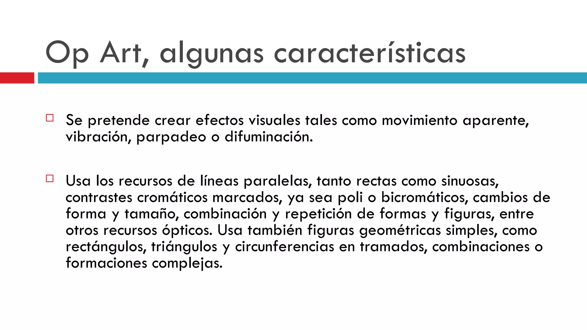 Op Art, algunas características Se pretende crear efectos visuales tales como movimiento aparente, vibración, parpadeo o difuminación.  Usa los recursos de líneas paralelas, tanto rectas como sinuosas, contrastes cromáticos marcados, ya sea poli o bicromáticos, cambios de forma y tamaño, combinación y repetición de formas y figuras, entre otros recursos ópticos. Usa también figuras geométricas simples, como rectángulos, triángulos y circunferencias en tramados, combinaciones o formaciones complejas.  