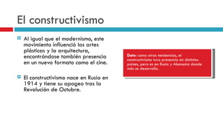 El constructivismo Al igual que el modernismo, este movimiento influenció las artes plásticas y la arquitectura, encontrándose también presencia en un nuevo formato como el cine. El constructivismo nace en Rusia en 1914 y tiene su apogeo tras la Revolución de Octubre. Dato:  como otras tendencias, el constructivismo tuvo presencia en distintos países, pero es en Rusia y Alemania donde más se desarrolla. 