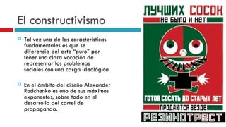 El constructivismo Tal vez una de las características fundamentales es que se diferencia del arte “puro” por tener una clara vocación de representar los problemas sociales con una carga ideológica En el ámbito del diseño Alexander Rodchenko es uno de sus máximos exponentes, sobre todo en el desarrollo del cartel de propaganda. 