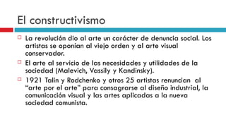 El constructivismo La revolución dio al arte un carácter de denuncia social. Los artistas se oponían al viejo orden y al arte visual conservador. El arte al servicio de las necesidades y utilidades de la sociedad (Malevich, Vassily y Kandinsky). 1921 Talin y Rodchenko y otros 25 artistas renuncian  al “arte por el arte” para consagrarse al diseño industrial, la comunicación visual y las artes aplicadas a la nueva sociedad comunista. 