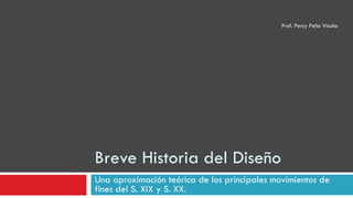Breve Historia del Diseño Una aproximación teórica de los principales movimientos de fines del S. XIX y S. XX. Prof. Percy Peña Vicuña 
