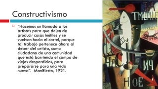 Constructivismo “ Hacemos un llamado a los artistas para que dejen de producir cosas inútiles y se vuelvan hacia el cartel, porque tal trabajo pertenece ahora al deber del artista, como ciudadano de una comunidad que está barriendo el campo de viejos desperdicios, para prepararse para una vida nueva”.  Manifiesto, 1921. 