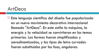 ArtDeco Este lenguaje científico del diseño fue popularizado en un nuevo movimiento decorativo internacional llamado "ArtDeco". En este estilo la máquina, la energía y la velocidad se convirtieron en los temas primarios. Las formas fueron simplificadas y aerodinamizadas, y los tipos de letra curvados fueron substituidos por los lisos, angulares.  