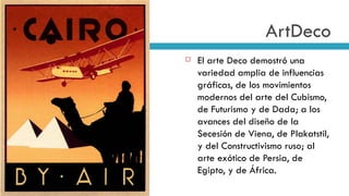 ArtDeco El arte Deco demostró una variedad amplia de influencias gráficas, de los movimientos modernos del arte del Cubismo, de Futurismo y de Dada; a los avances del diseño de la Secesión de Viena, de Plakatstil, y del Constructivismo ruso; al arte exótico de Persia, de Egipto, y de África.  