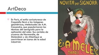 ArtDeco En París, el estilo caricaturesco de Cappiello llevó a las imágenes geométricas, intelectuales de A.M. Cassandre, que popularizaron las técnicas del aerógrafo para la aplicación del color. Sus carteles de cruceros de Normandie, de Statendam y de Atlantique se convirtieron en iconos de la edad industrial.   