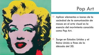 Pop Art Aplicar elementos e íconos de la sociedad de la comunicación de masas en el arte visual es la esencia del movimiento conocido como Pop Art. Surge en Estados Unidos y el Reino Unido a fines de la década del 50. 
