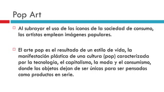 Pop Art Al subrayar el uso de los íconos de la sociedad de consumo, los artistas emplean imágenes populares. El arte pop es el resultado de un estilo de vida, la manifestación plástica de una cultura (pop) caracterizada por la tecnología, el capitalismo, la moda y el consumismo, donde los objetos dejan de ser únicos para ser pensados como productos en serie.   
