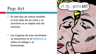 Pop Art En este tipo de cultura también el arte deja de ser único y se convierte en un objeto más de consumo.   Los orígenes de este movimiento se encuentran en el  dadaísmo  y utiliza el collage y el fotomontaje. 