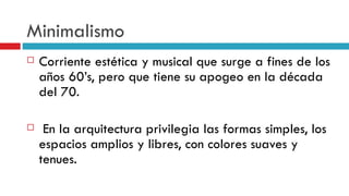 Minimalismo Corriente estética y musical que surge a fines de los años 60’s, pero que tiene su apogeo en la década del 70. En la arquitectura privilegia las formas simples, los espacios amplios y libres, con colores suaves y tenues. 