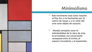 Minimalismo Este movimiento nace como reacción al Pop Art, a la fascinación por la cultura de masas y a la visión del arte como objeto de consumo. Manejó conceptos como  la individualidad de la obra de arte, la privacidad, una conversación conceptual entre el artista, el espacio circundante y el espectador.  Tableau I, Mondrian 