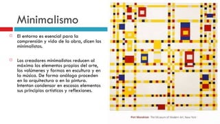 Minimalismo El entorno es esencial para la comprensión y vida de la obra, dicen los minimalistas. Los creadores minimalistas reducen al máximo los elementos propios del arte, los volúmenes y formas en escultura y en la música. De forma análoga proceden en la arquitectura o en la pintura. Intentan condensar en escasos elementos sus principios artísticos y reflexiones. 