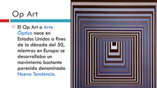 Op Art El Op Art o  Arte Óptico  nace en Estados Unidos a fines de la década del 50, mientras en Europa se desarrollaba un movimiento bastante parecido denominado  Nueva Tendencia. 