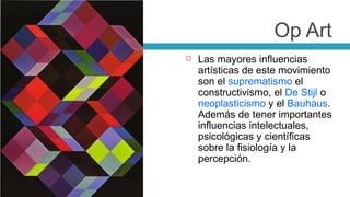 Las mayores influencias artísticas de este movimiento son el  suprematismo  el constructivismo, el  De Stijl  o  neoplasticismo  y el  Bauhaus . Además de tener importantes influencias intelectuales, psicológicas y científicas sobre la fisiología y la percepción. Op Art 