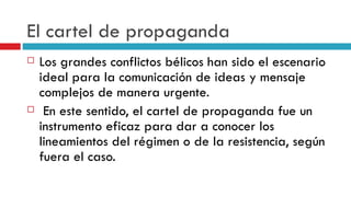 El cartel de propaganda Los grandes conflictos bélicos han sido el escenario ideal para la comunicación de ideas y mensaje complejos de manera urgente. En este sentido, el cartel de propaganda fue un instrumento eficaz para dar a conocer los lineamientos del régimen o de la resistencia, según fuera el caso.  