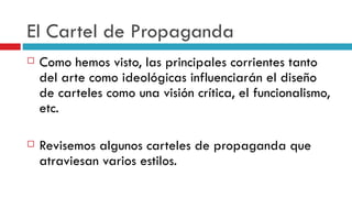 El Cartel de Propaganda Como hemos visto, las principales corrientes tanto del arte como ideológicas influenciarán el diseño de carteles como una visión crítica, el funcionalismo, etc. Revisemos algunos carteles de propaganda que atraviesan varios estilos. 