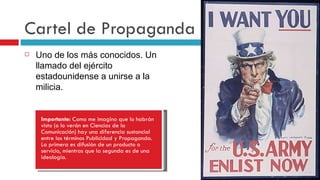 Cartel de Propaganda   Uno de los más conocidos. Un llamado del ejército estadounidense a unirse a la milicia. Importante:  Como me imagino que lo habrán visto (o lo verán en Ciencias de la Comunicación) hay una diferencia sustancial entre los términos Publicidad y Propaganda. La primera es difusión de un producto o servicio, mientras que la segunda es de una ideología. 