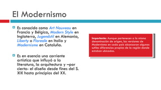 El Modernismo Es conocido como  Art Nouveau  en Francia y Bélgica,  Modern Style  en Inglaterra,  Jugendstil  en Alemania,  Liberty  o  Floreale  en Italia y  Modernisme  en Cataluña. Es en esencia una corriente artística que influyó a la literatura, la arquitectura y –por cierto- el diseño desde fines del S. XIX hasta principios del XX. Importante:  Aunque pertenecen a la misma denominación de origen, las versiones de Modernismo en cada país alcanzaron algunas sutiles diferencias propias de la región donde estaban ubicadas. 