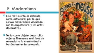 El Modernismo Este movimiento es definido como estructural por lo que estuvo mayormente vinculado con la arquitectura y las artes decorativas.   Tenía como objeto desarrollar objetos finamente artísticos sin renunciar a la creatividad y basándose en la artesanía.   