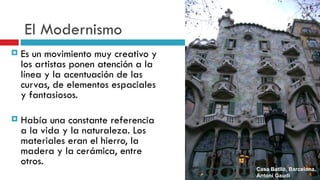 El Modernismo Es un movimiento muy creativo y los artistas ponen atención a la línea y la acentuación de las curvas, de elementos espaciales y fantasiosos. Había una constante referencia a la vida y la naturaleza. Los materiales eran el hierro, la madera y la cerámica, entre otros. Casa Batllò, Barcelona. Antoni Gaudi 