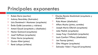 Principales exponentes Rubén Darío (escritor) Aubrey Beardsley (ilustrador) Lluís Domènech i Montaner (arquitecto) Émile Gallé (ceramista y vidriero) Antoni Gaudí (arquitecto y diseñador) Hector Guimard (arquitecto) Josef Hoffman (arquitecto) Victor Horta (arquitecto) Gustav Klimt (pintor) René Lalique (orfebre) Charles Rennie Mackintosh (arquitecto y diseñador) Kolo Moser (diseñador) Alfons Mucha (pintor, carteles) Joseph Maria Olbrich (arquitecto) Jože Plečnik (arquitecto) Josep Puig i Cadafalch (arquitecto) Louis Comfort Tiffany (diseñador) Jan Toorop (pintor) Otto Wagner (arquitecto) Salvador Valeri i Pupurull (arquitecto)  