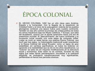 ÉPOCA COLONIAL
O EL HECHO COLONIAL 1492 fue un año clave para América,
España y la humanidad. Con la llegada de la expedición de
Cristóbal Colón y el inicio de la subyugación violenta de los pueblos
aborígenes comenzó una época nueva para nuestro continente.
También en ese año culminó el proceso de unidad política de todos
los reinos hispánicos bajo los Reyes Católicos. Y Europa, que salía
del feudalismo, avanzó con el aporte americano hacia una era de
predominio mundial. Al “descubrimiento” del nuevo continente y su
ocupación inicial sucedió una corta etapa de conquista militar.
Luego se inició en estas tierras una extensa Época Colonial, que
duró casi tres siglos. La historiografía tradicional suele caracterizar
a la Época Colonial del actual Ecuador, como un lapso de gran
estabilidad, sin cambios significativos, en todos los órdenes, en
oposición a la inestabilidad que se dio en los años republicanos. La
“Colonia” se solía ver sin mayores modificaciones en la estructura
social y económica. Esta visión no es correcta. Durante los tres
siglos que estas tierras permanecieron vinculadas a la metrópoli
española, se produjeron transformaciones muy significativas,
perfilándose al menos tres períodos diversos.
 