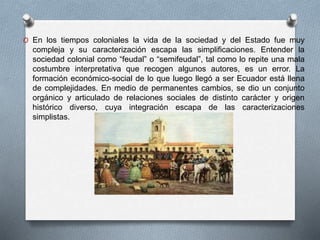 O En los tiempos coloniales la vida de la sociedad y del Estado fue muy
compleja y su caracterización escapa las simplificaciones. Entender la
sociedad colonial como “feudal” o “semifeudal”, tal como lo repite una mala
costumbre interpretativa que recogen algunos autores, es un error. La
formación económico-social de lo que luego llegó a ser Ecuador está llena
de complejidades. En medio de permanentes cambios, se dio un conjunto
orgánico y articulado de relaciones sociales de distinto carácter y origen
histórico diverso, cuya integración escapa de las caracterizaciones
simplistas.
 
