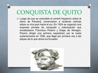 CONQUISTA DE QUITO
O Luego de que se consolidó el control hispánico sobre el
istmo de Panamá, comenzaron a recibirse noticias
sobre un rico país hacia el sur. En 1524 se organizó una
empresa privada de conquista y colonización que
encabezaron Francisco Pizarro y Diego de Almagro.
Pizarro dirigió una primera expedición por la costa
sudamericana en 1526, que llegó por primera vez a las
playas de lo que ahora es Ecuador.
 