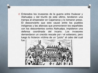 O Enterados los invasores de la guerra entre Huáscar y
Atahualpa y del triunfo de este último, tendieron una
trampa al emperador en Cajamarca y lo tomaron preso.
El desconcierto que esto causó entre los pueblos
indígenas y las alianzas que promovieron los españoles
con los descontentos contra Atahualpa, impidieron una
defensa coordinada del incario. Los invasores
demandaron un crecido rescate por r el soberano, pero
luego lo hicieron víctima de un “juicio” al cabo del cual
fue ejecutado.
 