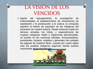 LA VISIÓN DE LOS
VENCIDOS
O Aparte del sojuzgamiento, la propagación de
enfermedades, el establecimiento de mecanismos de
explotación y la persecución a la cultura, la conquista
significó el intento de expulsión de los indígenas del
escenario de nuestra historia. Desde entonces hasta los
tiempos actuales, los indios, y especialmente las
mujeres indígenas, doble o triplemente discriminadas,
no existen en las versiones oficiales. Conquistadores,
presidentes, obispos, notables y generales han poblado
las páginas de nuestros libros, cuando por cuatro siglos
más los pueblos indígenas seguirían siendo actores
importantes de la vida del país.
 