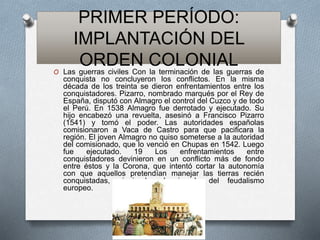 PRIMER PERÍODO:
IMPLANTACIÓN DEL
ORDEN COLONIALO Las guerras civiles Con la terminación de las guerras de
conquista no concluyeron los conflictos. En la misma
década de los treinta se dieron enfrentamientos entre los
conquistadores. Pizarro, nombrado marqués por el Rey de
España, disputó con Almagro el control del Cuzco y de todo
el Perú. En 1538 Almagro fue derrotado y ejecutado. Su
hijo encabezó una revuelta, asesinó a Francisco Pizarro
(1541) y tomó el poder. Las autoridades españolas
comisionaron a Vaca de Castro para que pacificara la
región. El joven Almagro no quiso someterse a la autoridad
del comisionado, que lo venció en Chupas en 1542. Luego
fue ejecutado. 19 Los enfrentamientos entre
conquistadores devinieron en un conflicto más de fondo
entre éstos y la Corona, que intentó cortar la autonomía
con que aquellos pretendían manejar las tierras recién
conquistadas, siguiendo el ejemplo del feudalismo
europeo.
 