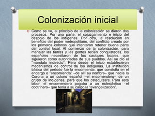Colonización inicial
O Como se ve, al principio de la colonización se dieron dos
procesos. Por una parte, el sojuzgamiento e inicio del
despojo de los indígenas. Por otra, la resolución en
beneficio del poder metropolitano, del conflicto creado por
los primeros colonos que intentaron retener buena parte
del control local. Al comienzo de la colonización, para
manejar las tierras y las gentes recién conquistadas, los
españoles necesitaron de los caciques locales, que
siguieron como autoridades de sus pueblos. Así se dio el
“mandato indirecto”. Pero desde el inicio establecieron
mecanismos de control de los indígenas. La institución
básica del período fue la encomienda, que consistía en el
encargo o “encomienda” –de allí su nombre– que hacía la
Corona a un colono español –el encomendero– de un
grupo de indígenas, para que los catequizara. Para esta
labor, el encomendero pagaba a un eclesiástico –el
doctrinero– que tenía a su cargo la “evangelización”.
 