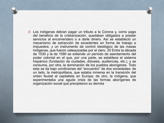 O Los indígenas debían pagar un tributo a la Corona y, como pago
del beneficio de la cristianización, quedaban obligados a prestar
servicios al encomendero o a darle dinero. Así se estableció un
mecanismo de extracción de excedentes en forma de trabajo e
impuestos, y un instrumento de control ideológico de las masas
indígenas, que fueron catequizadas por el clero. 20 Entre la década
de 1530 y la de 1590 se extiende un período de asentamiento del
poder colonial en el que, por una parte, se establece el sistema
hispánico (fundación de ciudades, diócesis, audiencias, etc.), y se
consuma, por otra, la dominación de los pueblos aborígenes. Todo
esto se da bajo condiciones del “encuentro” de dos sociedades: de
un lado, la metropolitana, que estaba inmersa en la transición del
orden feudal al capitalista en Europa; de otro, la indígena, que
experimentaba una aguda crisis de las formas aborígenes de
organización social que precipitaron su derrota
 