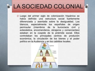LA SOCIEDAD COLONIAL
O Luego del primer siglo de colonización hispánica se
había definido una estructura social fuertemente
diferenciada y asentada sobre la desigualdad. Los
blancos, especialmente los españoles de origen
peninsular (miembros de la burocracia civil y
eclesiástica, encomenderos, obrajeros y comerciantes)
estaban en la cúspide de la pirámide social. Ellos
controlaban los principales centros de produción
económica, la circulación de los bienes y el poder
político en la Audiencia y en los cabildos locales.
 