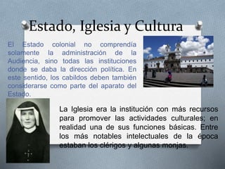 Estado, Iglesia y Cultura
El Estado colonial no comprendía
solamente la administración de la
Audiencia, sino todas las instituciones
donde se daba la dirección política. En
este sentido, los cabildos deben también
considerarse como parte del aparato del
Estado.
La Iglesia era la institución con más recursos
para promover las actividades culturales; en
realidad una de sus funciones básicas. Entre
los más notables intelectuales de la época
estaban los clérigos y algunas monjas.
 