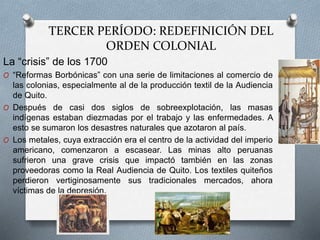 TERCER PERÍODO: REDEFINICIÓN DEL
ORDEN COLONIAL
La “crisis” de los 1700
O “Reformas Borbónicas” con una serie de limitaciones al comercio de
las colonias, especialmente al de la producción textil de la Audiencia
de Quito.
O Después de casi dos siglos de sobreexplotación, las masas
indígenas estaban diezmadas por el trabajo y las enfermedades. A
esto se sumaron los desastres naturales que azotaron al país.
O Los metales, cuya extracción era el centro de la actividad del imperio
americano, comenzaron a escasear. Las minas alto peruanas
sufrieron una grave crisis que impactó también en las zonas
proveedoras como la Real Audiencia de Quito. Los textiles quiteños
perdieron vertiginosamente sus tradicionales mercados, ahora
víctimas de la depresión.
 