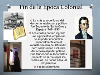 Fin de la Época Colonial
O La más grande figura del
despertar intelectual y político
fue Eugenio de Santa Cruz y
Espejo (1747-1795).
O Los criollos habían logrado
una significativa ampliación
de su poder económico,
especialmente con el
robustecimiento del latifundio,
pero continuaban excluidos
del acceso al poder político.
Sus tendencias autonomistas
respecto de la metrópoli los
conduciría, en pocos años, al
rompimiento.
O Fin de Esclavismo.
 