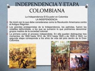 INDEPENDENCIA Y ETAPA
COLOMBIANA
La Independencia El Ecuador en Colombia
LA INDEPENDENCIA
O Se inició con lo que debe considerarse como la Revolución Americana contra
el Antiguo Régimen.
O Los grandes protagonistas de la Independencia, los patriotas, fueron los
notables latifundistas, a los que se sumaron lo que podríamos denominar
grupos medios de la sociedad colonial.
O La primera cubre el proceso independista. En ella pueden distinguirse tres
momentos: de 1808 hasta 1812, de 1812 hasta 1820 y de 1820 a 1822. La
segunda etapa corresponde a los años de vida del país dentro de la Gran
Colombia.
 