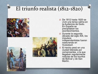 El triunfo realista (1812-1820)
O De 1812 hasta 1820 se
vivió una tensa calma en
la Audiencia de Quito.
En España se
precipitaban los
acontecimientos.
O Durante la segunda
década del siglo XIX, los
impulsos
independentistas fueron
madurando en
Guayaquil.
O El hecho pesó en una
ciudad liderada por
comerciantes, a la que
llegaban regularmente
noticias de los triunfos
de Bolívar y de San
Martín.
 