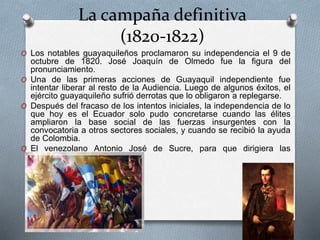 La campaña definitiva
(1820-1822)
O Los notables guayaquileños proclamaron su independencia el 9 de
octubre de 1820. José Joaquín de Olmedo fue la figura del
pronunciamiento.
O Una de las primeras acciones de Guayaquil independiente fue
intentar liberar al resto de la Audiencia. Luego de algunos éxitos, el
ejército guayaquileño sufrió derrotas que lo obligaron a replegarse.
O Después del fracaso de los intentos iniciales, la independencia de lo
que hoy es el Ecuador solo pudo concretarse cuando las élites
ampliaron la base social de las fuerzas insurgentes con la
convocatoria a otros sectores sociales, y cuando se recibió la ayuda
de Colombia.
O El venezolano Antonio José de Sucre, para que dirigiera las
operaciones.
 