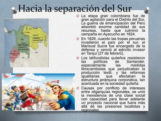 Hacia la separación del Sur
O La etapa gran colombiana fue de
gran agitación para el Distrito del Sur.
La guerra de emancipación del Perú
absorbió enorme cantidad de sus
recursos, hasta que culminó la
campaña en Ayacucho en 1824.
O En 1829, cuando las tropas peruanas
invadieron el país por el sur, el
Mariscal Sucre fue encargado de la
defensa y venció al ejército invasor
en Tarqui (27 de febrero).
O Los latifundistas quiteños resistieron
las políticas de Santander,
especialmente las medidas
librecambistas que perjudicaban la
producción textil, y las reformas
igualitarias que afectaban la
estructura jerárquica corporativa, tan
acentuada en la sociedad quiteña.
O Causas por conflicto de intereses
entre oligarquías regionales, se unió
la inexistencia de una clase social
con capacidad para llevar adelante
un proyecto nacional que fuera más
allá de las presiones localistas y
regionales.
 
