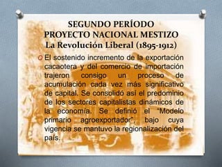 SEGUNDO PERÍODO
PROYECTO NACIONAL MESTIZO
La Revolución Liberal (1895-1912)
O El sostenido incremento de la exportación
cacaotera y del comercio de importación
trajeron consigo un proceso de
acumulación cada vez más significativo
de capital. Se consolidó así el predominio
de los sectores capitalistas dinámicos de
la economía. Se definió el “Modelo
primario agroexportador”, bajo cuya
vigencia se mantuvo la regionalización del
país.
 