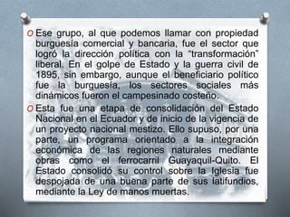 O Ese grupo, al que podemos llamar con propiedad
burguesía comercial y bancaria, fue el sector que
logró la dirección política con la “transformación”
liberal. En el golpe de Estado y la guerra civil de
1895, sin embargo, aunque el beneficiario político
fue la burguesía, los sectores sociales más
dinámicos fueron el campesinado costeño.
O Esta fue una etapa de consolidación del Estado
Nacional en el Ecuador y de inicio de la vigencia de
un proyecto nacional mestizo. Ello supuso, por una
parte, un programa orientado a la integración
económica de las regiones naturales mediante
obras como el ferrocarril Guayaquil-Quito. El
Estado consolidó su control sobre la Iglesia fue
despojada de una buena parte de sus latifundios,
mediante la Ley de manos muertas.
 