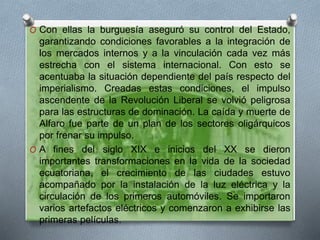 O Con ellas la burguesía aseguró su control del Estado,
garantizando condiciones favorables a la integración de
los mercados internos y a la vinculación cada vez más
estrecha con el sistema internacional. Con esto se
acentuaba la situación dependiente del país respecto del
imperialismo. Creadas estas condiciones, el impulso
ascendente de la Revolución Liberal se volvió peligrosa
para las estructuras de dominación. La caída y muerte de
Alfaro fue parte de un plan de los sectores oligárquicos
por frenar su impulso.
O A fines del siglo XIX e inicios del XX se dieron
importantes transformaciones en la vida de la sociedad
ecuatoriana, el crecimiento de las ciudades estuvo
acompañado por la instalación de la luz eléctrica y la
circulación de los primeros automóviles. Se importaron
varios artefactos eléctricos y comenzaron a exhibirse las
primeras películas.
 