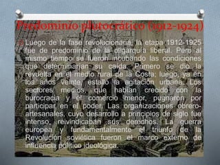 Predominio plutocrático (1912-1924)
O Luego de la fase revolucionaria, la etapa 1912-1925
fue de predominio de la oligarquía liberal. Pero al
mismo tiempo se fueron incubando las condiciones
que determinarían su caída. Primero se dio la
revuelta en el medio rural de la Costa; luego, ya en
los años veinte, estalló la agitación urbana. Los
sectores medios, que habían crecido con la
burocracia y el comercio menor, pugnaron por
participar en el poder. Las organizaciones obrero-
artesanales, cuyo desarrollo a principios de siglo fue
intenso, reivindicaban sus derechos. La guerra
europea y fundamentalmente el triunfo de la
Revolución soviética fueron el marco externo de
influencia político ideológica.
 