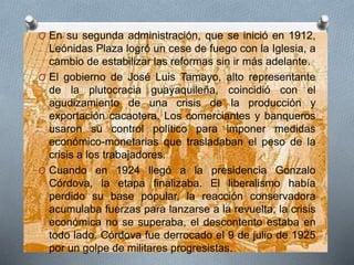 O En su segunda administración, que se inició en 1912,
Leónidas Plaza logró un cese de fuego con la Iglesia, a
cambio de estabilizar las reformas sin ir más adelante.
O El gobierno de José Luis Tamayo, alto representante
de la plutocracia guayaquileña, coincidió con el
agudizamiento de una crisis de la producción y
exportación cacaotera. Los comerciantes y banqueros
usaron su control político para imponer medidas
económico-monetarias que trasladaban el peso de la
crisis a los trabajadores.
O Cuando en 1924 llegó a la presidencia Gonzalo
Córdova, la etapa finalizaba. El liberalismo había
perdido su base popular, la reacción conservadora
acumulaba fuerzas para lanzarse a la revuelta, la crisis
económica no se superaba, el descontento estaba en
todo lado. Córdova fue derrocado el 9 de julio de 1925
por un golpe de militares progresistas.
 