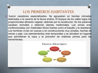 LOS PRIMEROS HABITANTES
O fueron cazadores especializados. Se agrupaban en bandas nómadas
dedicadas a la cacería de la fauna andina. El bosque de los valles bajos les
proporcionaba alimento vegetal, obtenido por la recolección. En los páramos
cazaban animales y obtenían plantas medicinales. Las armas eran
confeccionadas con materiales líticos fuertes como el basalto y la obsidiana.
Los hombres vivían en cuevas o en construcciones muy simples, hechas de
ramas y paja. Los asentamientos eran temporales y se ubicaban en lugares
que permitieran la caza y la provisión de materias primas para las
herramientas.
 