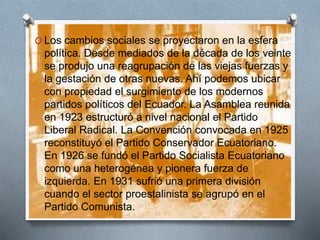 O Los cambios sociales se proyectaron en la esfera
política. Desde mediados de la década de los veinte
se produjo una reagrupación de las viejas fuerzas y
la gestación de otras nuevas. Ahí podemos ubicar
con propiedad el surgimiento de los modernos
partidos políticos del Ecuador. La Asamblea reunida
en 1923 estructuró a nivel nacional el Partido
Liberal Radical. La Convención convocada en 1925
reconstituyó el Partido Conservador Ecuatoriano.
En 1926 se fundó el Partido Socialista Ecuatoriano
como una heterogénea y pionera fuerza de
izquierda. En 1931 sufrió una primera división
cuando el sector proestalinista se agrupó en el
Partido Comunista.
 
